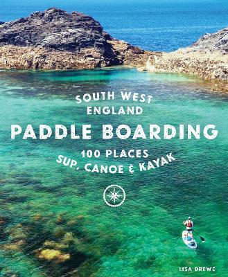 Paddle Boarding South West England: 100 Places to Sup, Canoe & Kayak in Cornwall, Devon, Dorset, Somerset, Wiltshire and Bristol - Lisa Drewe