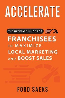 ACCELERATE The Ultimate Guide for FRANCHISEES to Maximize Local Marketing and Boost Sales - Ford Saeks