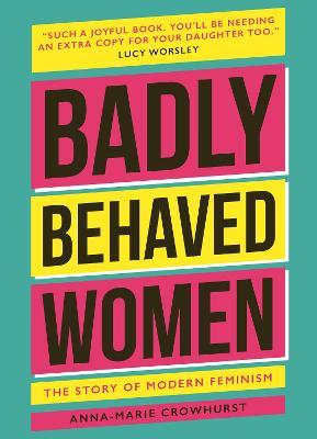 Badly Behaved Women: The History of Modern Feminism - Anna-maria Crowhurst