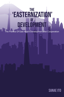 The 'Easternization' of Development: The Politics of East Asia's Developmentalist Cooperation - Sanae Ito