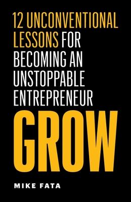 Grow: 12 Unconventional Lessons for Becoming an Unstoppable Entrepreneur - Mike Fata