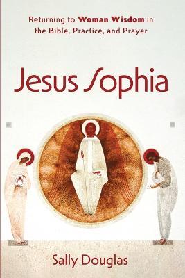 Jesus Sophia: Returning to Woman Wisdom in the Bible, Practice, and Prayer - Sally Douglas