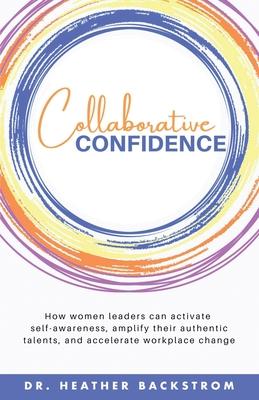 Collaborative Confidence: How women leaders can activate self-awareness, amplify their authentic talents, and accelerate workplace change - Heather Backstrom