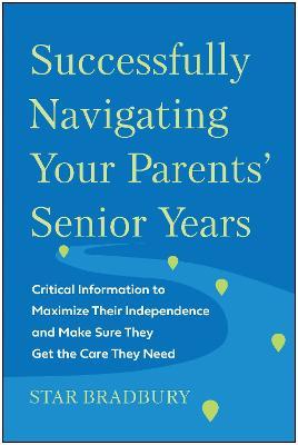 Successfully Navigating Your Parents' Senior Years: Critical Information to Maximize Their Independence and Make Sure They Get the Care They Need - Star Bradbury