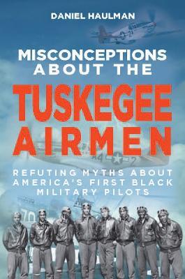 Misconceptions about the Tuskegee Airmen: Refuting Myths about America's First Black Military Pilots - Daniel Haulman