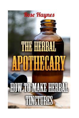 The Herbal Apothecary: How To Make Herbal Tinctures - Rose Haynes