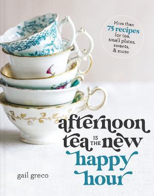 Afternoon Tea Is the New Happy Hour: More Than 75 Recipes for Tea, Small Plates, Sweets and More - Gail Greco