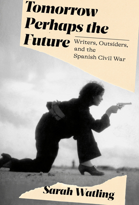 Tomorrow Perhaps the Future: Writers, Outsiders, and the Spanish Civil War - Sarah Watling