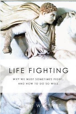 Life Fighting: Why We Must Sometimes Fight, and How to Do So Well - Robert W. Sweet