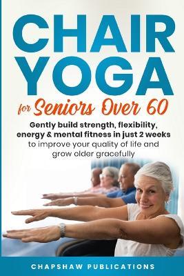 Chair Yoga For Seniors Over 60: Gently Build Strength, Flexibility, Energy, & Mental Fitness In Just 2 Weeks To Improve Your Quality Of Life And Grow - Chapshaw Publications