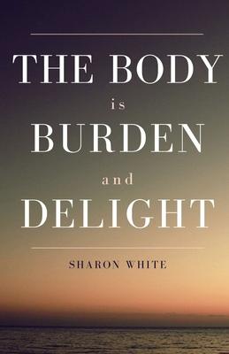 The Body Is Burden and Delight - Sharon White