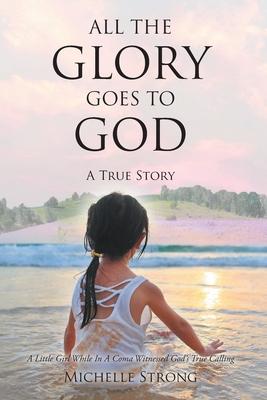 All the Glory Goes to God: A True Story: A Little Girl While In A Coma Witnessed God's True Calling - Michelle Strong