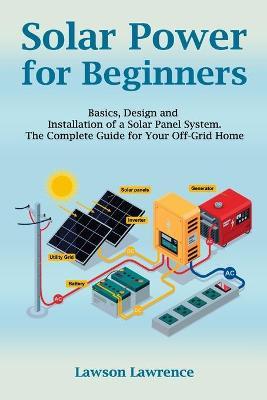 Solar Power for Beginners: Basics, Design and Installation of a Solar Panel System. The Complete Guide for Your Off-Grid Home - Lawrence Lawson