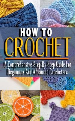 How to Crochet: A Comprehensive Step By Step Guide For Beginners And Advanced Crocheters - Solutions to Every Problem You'll Ever Face - Muriel Green