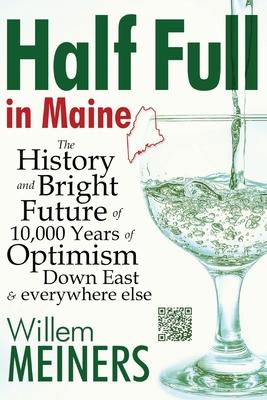 Half Full in Maine: The History and Bright Future of 10,000 Years of Optimism Down East & everywhere else - Willem Meiners