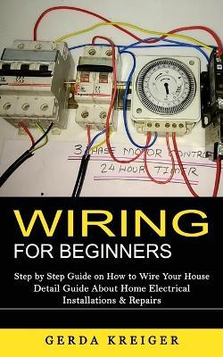 Wiring for Beginners: Step by Step Guide on How to Wire Your House (Detail Guide About Home Electrical Installations & Repairs) - Gerda Kreiger