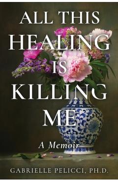 All This Healing is Killing Me: A Memoir - Gabrielle Pelicci