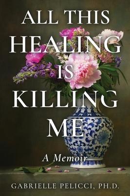 All This Healing is Killing Me: A Memoir - Gabrielle Pelicci