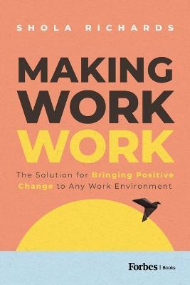 Making Work Work: The Solution for Bringing Positive Change to Any Work Environment - Shola Richards