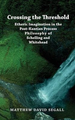 Crossing the Threshold: Etheric Imagination in the Post-Kantian Process Philosophy of Schelling and Whitehead - Matthew David Segall