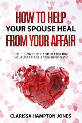 How to Help Your Spouse Heal From Your Affair: Rebuilding Trust and Recovering Your Marriage After Infidelity - Clarissa Hampton-jones