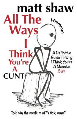 All The Ways I Think You're A Cunt: A Definitive Guide For All The Reasons I Think You're A Massive Cunt - Matt Shaw