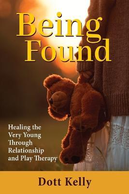 Being Found: Healing the Very Young Through Relationship and Play Therapy - Dott Kelly