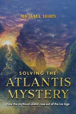 Solving the Atlantis Mystery: How the Mythical Island Rose Out of the Ice Age - Michael Horn