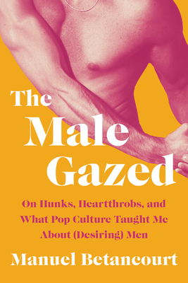 The Male Gazed: On Hunks, Heartthrobs, and What Pop Culture Taught Me about (Desiring) Men - Manuel Betancourt