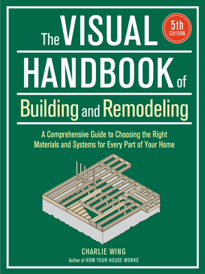 Visual Handbook of Building and Remodeling: A Comprehensive Guide to Choosing the Right Materials and Systems for Every Part of Your Home/5th Edition - Charlie Wing