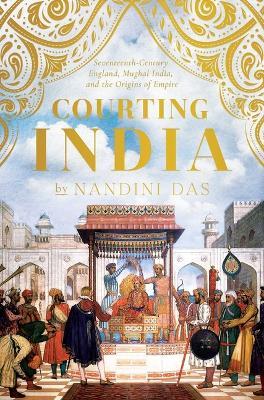 Courting India: Seventeenth-Century England, Mughal India, and the Origins of Empire - Nandini Das