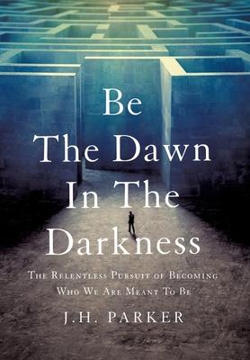 Be The Dawn In The Darkness: The Relentless Pursuit of Becoming Who We Are Meant To Be - J. H. Parker