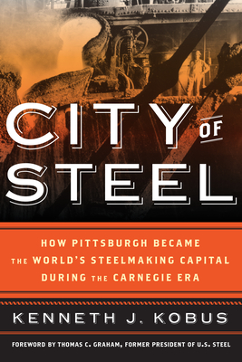 City of Steel: How Pittsburgh Became the World's Steelmaking Capital during the Carnegie Era - Kenneth J. Kobus