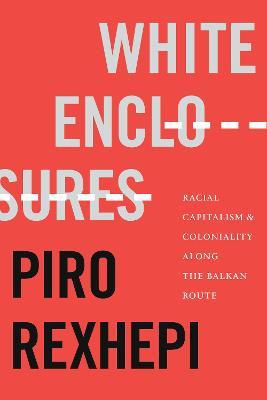 White Enclosures: Racial Capitalism and Coloniality Along the Balkan Route - Piro Rexhepi