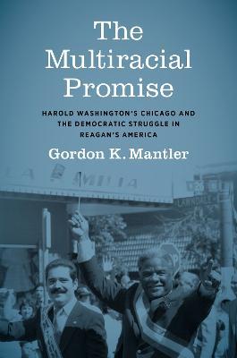 The Multiracial Promise: Harold Washington's Chicago and the Democratic Struggle in Reagan's America - Gordon K. Mantler