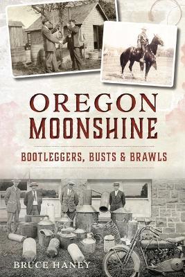 Oregon Moonshine: Bootleggers, Busts & Brawls - Bruce Haney