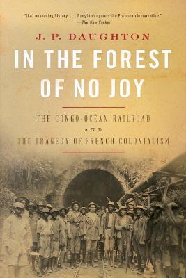 In the Forest of No Joy: The Congo-Océan Railroad and the Tragedy of French Colonialism - J. P. Daughton