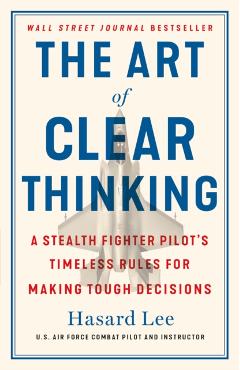 The Art of Clear Thinking: A Stealth Fighter Pilot's Timeless Rules for Making Tough Decisions - Hasard Lee