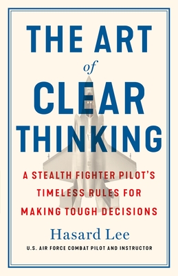 The Art of Clear Thinking: A Stealth Fighter Pilot's Timeless Rules for Making Tough Decisions - Hasard Lee