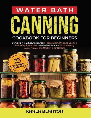 Water Bath Canning Cookbook For Beginners: Complete A to Z Knowledge About Preservation, Pressure Canning, and Safety Procedures to Make Delicious and - Kayla Blanton