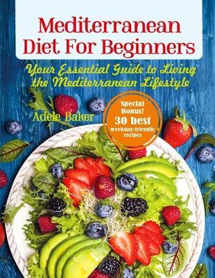Mediterranean Diet for Beginners: Your Essential Guide to Living the Mediterranean Lifestyle - Adele Baker
