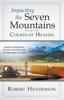 Impacting the Seven Mountains from the Courts of Heaven: Kingdom Strategies for Revival in the Church and the Reformation of Culture - Robert Henderson