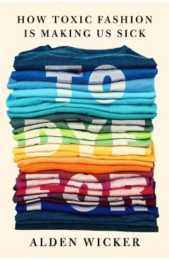 To Dye for: How Toxic Fashion Is Making Us Sick--And How We Can Fight Back - Alden Wicker