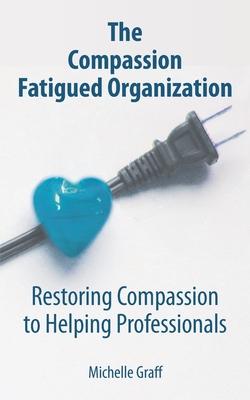 The Compassion Fatigued Organization: Restoring Compassion to Helping Professionals - Michelle Graff