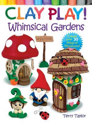 Clay Play! Whimsical Gardens: Create Over 30 Magical Miniatures! - Terry Taylor