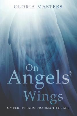 On Angels' Wings: My flight from trauma to grace - Gloria Masters