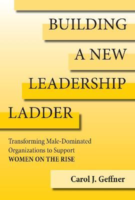 Building a New Leadership Ladder: Transforming Male-Dominated Organizations to Support Women on the Rise - Carol J. Geffner