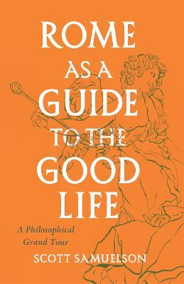 Rome as a Guide to the Good Life: A Philosophical Grand Tour - Scott Samuelson