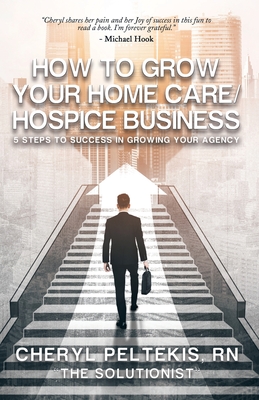 How to Grow Your Home Care/Hospice Business: 5 Steps to Success in Growing Your Agency - Cheryl Peltekis