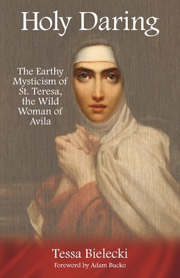 Holy Daring: The Earthy Mysticism of St. Teresa, the Wild Woman of Avila - Tessa Bielecki